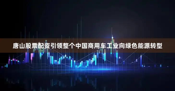 唐山股票配资引领整个中国商用车工业向绿色能源转型