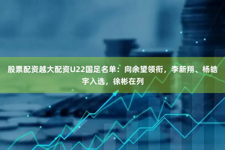 股票配资越大配资U22国足名单：向余望领衔，李新翔、杨皓宇入选，徐彬在列