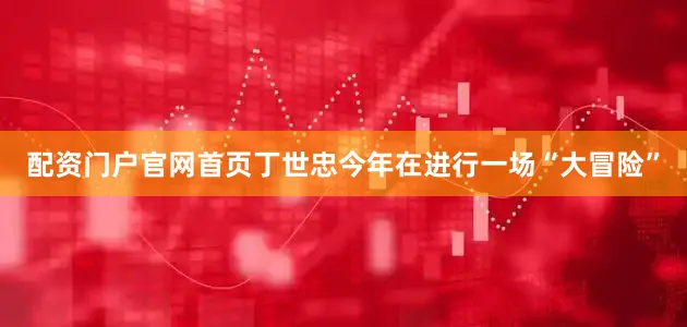 配资门户官网首页丁世忠今年在进行一场“大冒险”