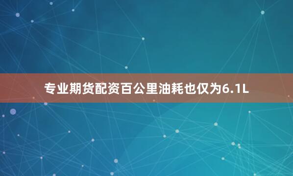 专业期货配资百公里油耗也仅为6.1L